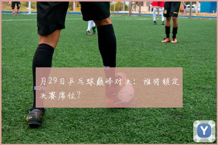 月29日乒乓球巅峰对决：谁将锁定决赛席位？