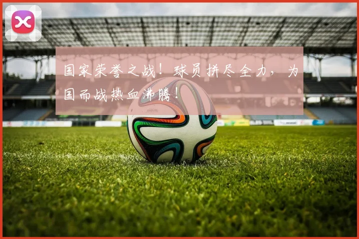 国家荣誉之战!球员拼尽全力,为国而战热血沸腾!