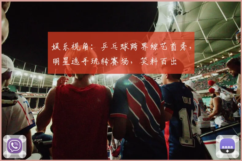 娱乐视角：乒乓球跨界综艺首秀，明星选手玩转赛场，笑料百出
