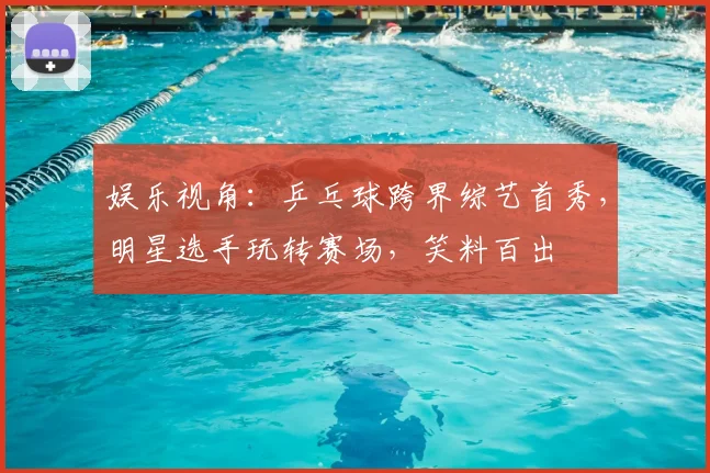 娱乐视角：乒乓球跨界综艺首秀，明星选手玩转赛场，笑料百出