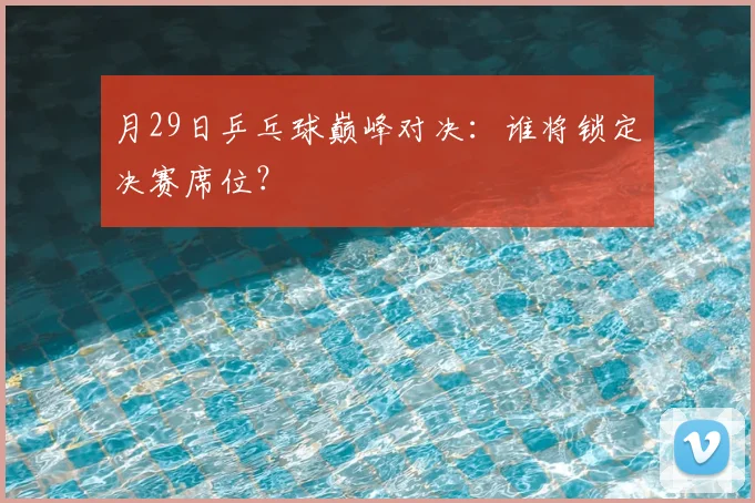 月29日乒乓球巅峰对决：谁将锁定决赛席位？